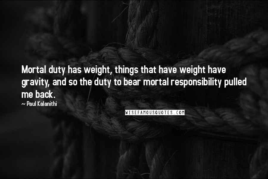 Paul Kalanithi Quotes: Mortal duty has weight, things that have weight have gravity, and so the duty to bear mortal responsibility pulled me back.