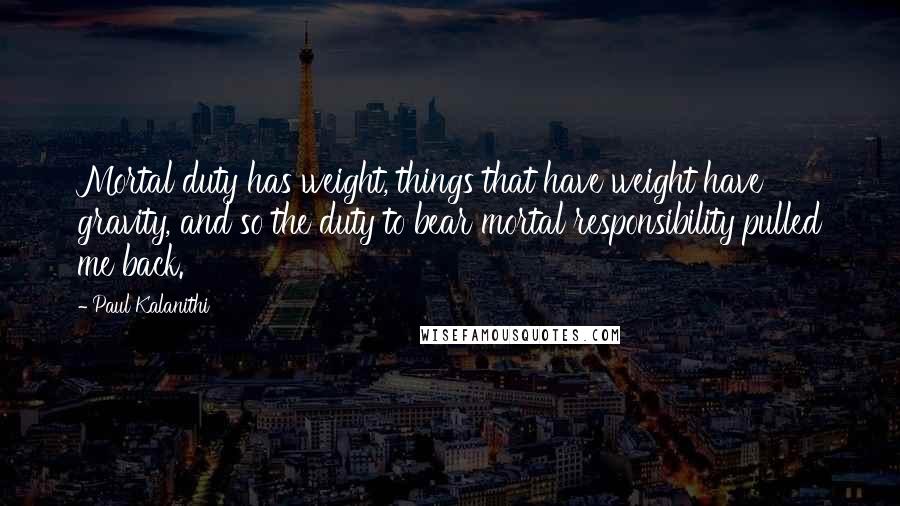 Paul Kalanithi Quotes: Mortal duty has weight, things that have weight have gravity, and so the duty to bear mortal responsibility pulled me back.