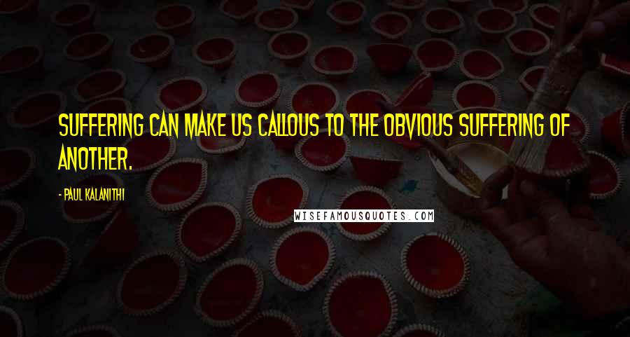 Paul Kalanithi Quotes: Suffering can make us callous to the obvious suffering of another.