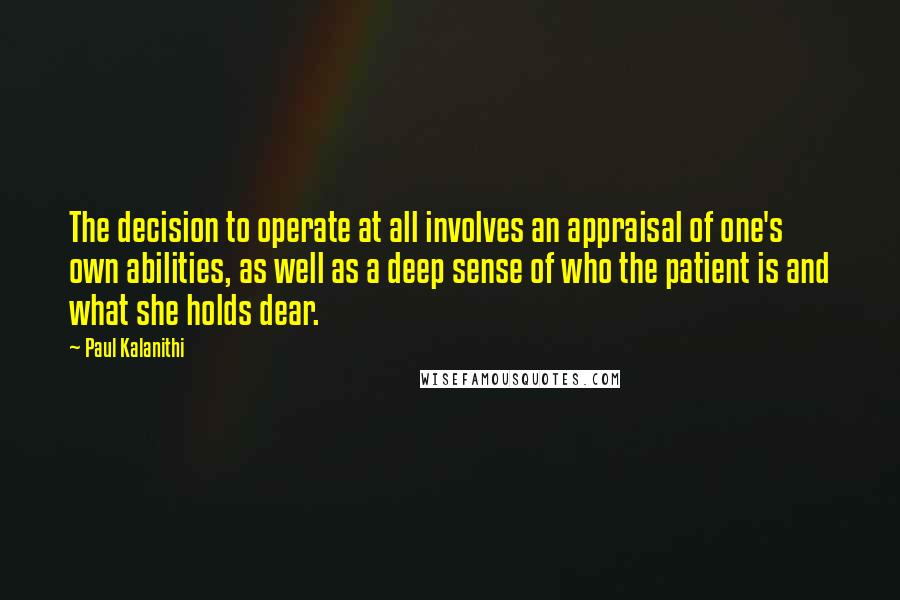 Paul Kalanithi Quotes: The decision to operate at all involves an appraisal of one's own abilities, as well as a deep sense of who the patient is and what she holds dear.