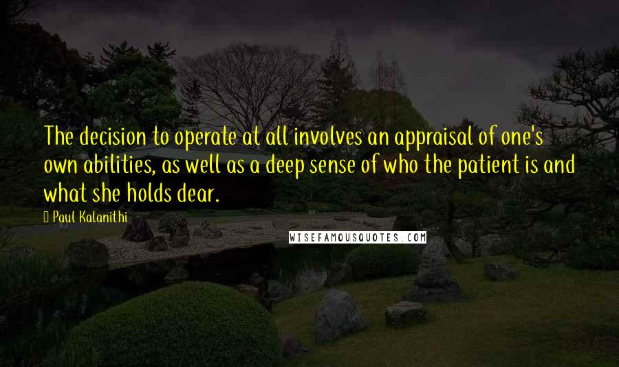 Paul Kalanithi Quotes: The decision to operate at all involves an appraisal of one's own abilities, as well as a deep sense of who the patient is and what she holds dear.