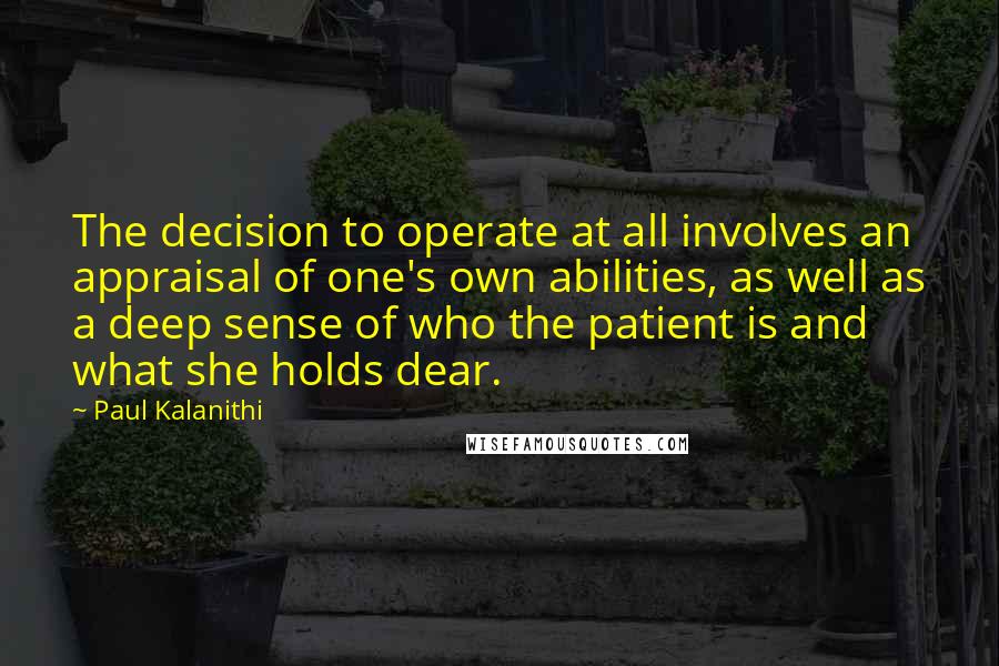 Paul Kalanithi Quotes: The decision to operate at all involves an appraisal of one's own abilities, as well as a deep sense of who the patient is and what she holds dear.