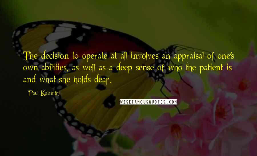 Paul Kalanithi Quotes: The decision to operate at all involves an appraisal of one's own abilities, as well as a deep sense of who the patient is and what she holds dear.