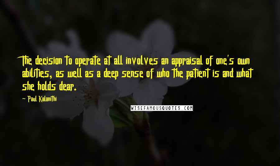 Paul Kalanithi Quotes: The decision to operate at all involves an appraisal of one's own abilities, as well as a deep sense of who the patient is and what she holds dear.