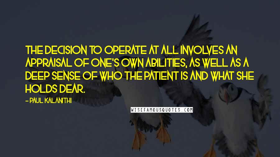 Paul Kalanithi Quotes: The decision to operate at all involves an appraisal of one's own abilities, as well as a deep sense of who the patient is and what she holds dear.