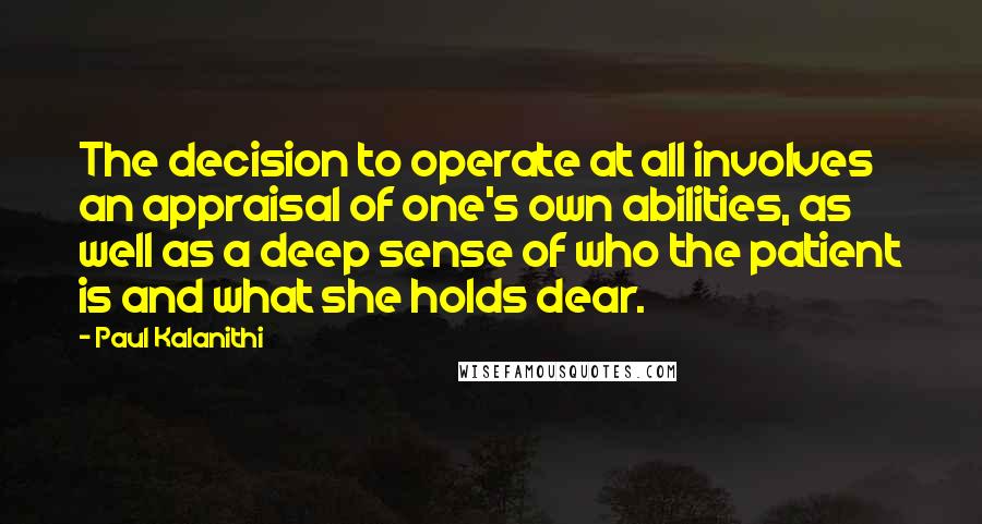 Paul Kalanithi Quotes: The decision to operate at all involves an appraisal of one's own abilities, as well as a deep sense of who the patient is and what she holds dear.