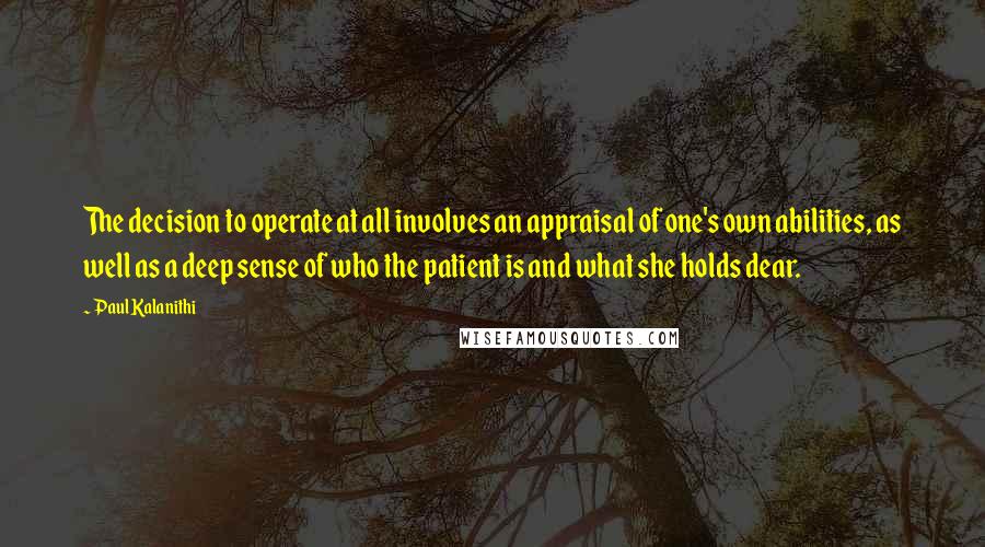 Paul Kalanithi Quotes: The decision to operate at all involves an appraisal of one's own abilities, as well as a deep sense of who the patient is and what she holds dear.