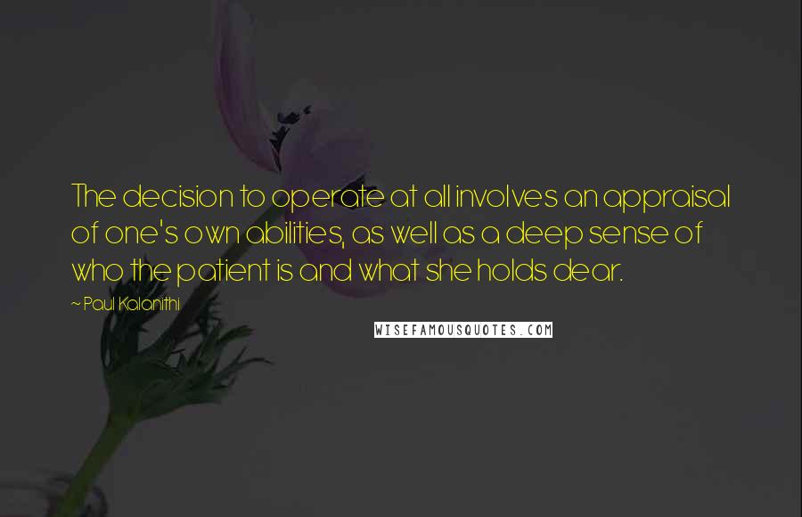 Paul Kalanithi Quotes: The decision to operate at all involves an appraisal of one's own abilities, as well as a deep sense of who the patient is and what she holds dear.