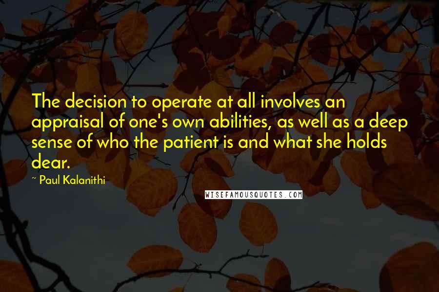 Paul Kalanithi Quotes: The decision to operate at all involves an appraisal of one's own abilities, as well as a deep sense of who the patient is and what she holds dear.