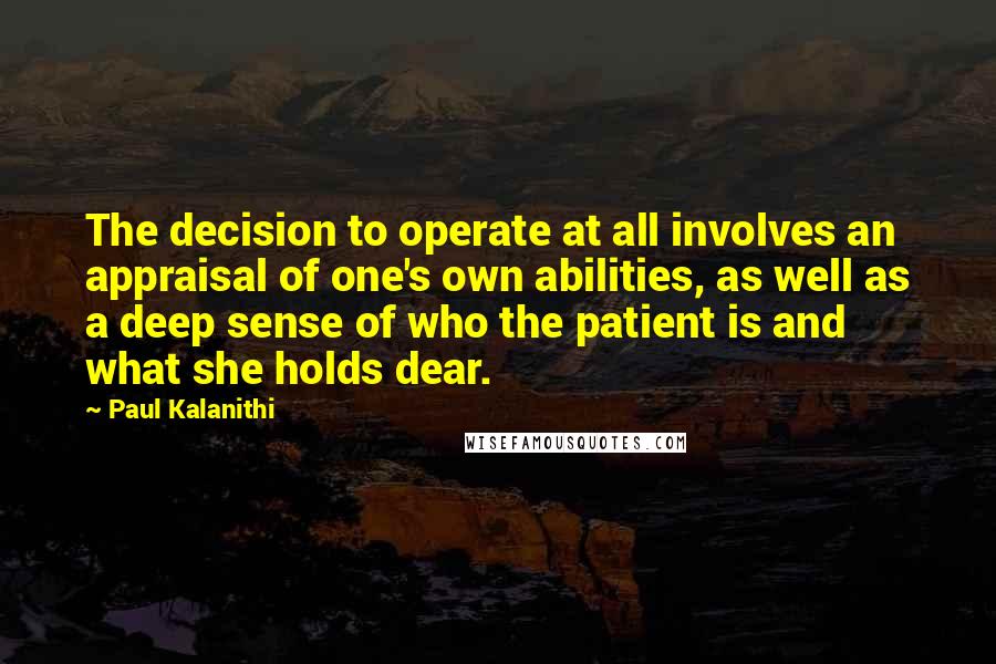 Paul Kalanithi Quotes: The decision to operate at all involves an appraisal of one's own abilities, as well as a deep sense of who the patient is and what she holds dear.