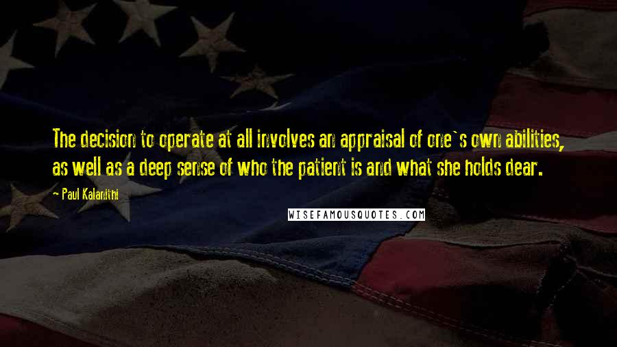 Paul Kalanithi Quotes: The decision to operate at all involves an appraisal of one's own abilities, as well as a deep sense of who the patient is and what she holds dear.