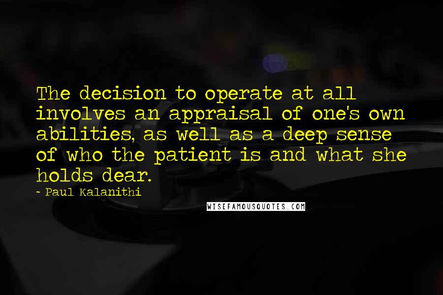 Paul Kalanithi Quotes: The decision to operate at all involves an appraisal of one's own abilities, as well as a deep sense of who the patient is and what she holds dear.