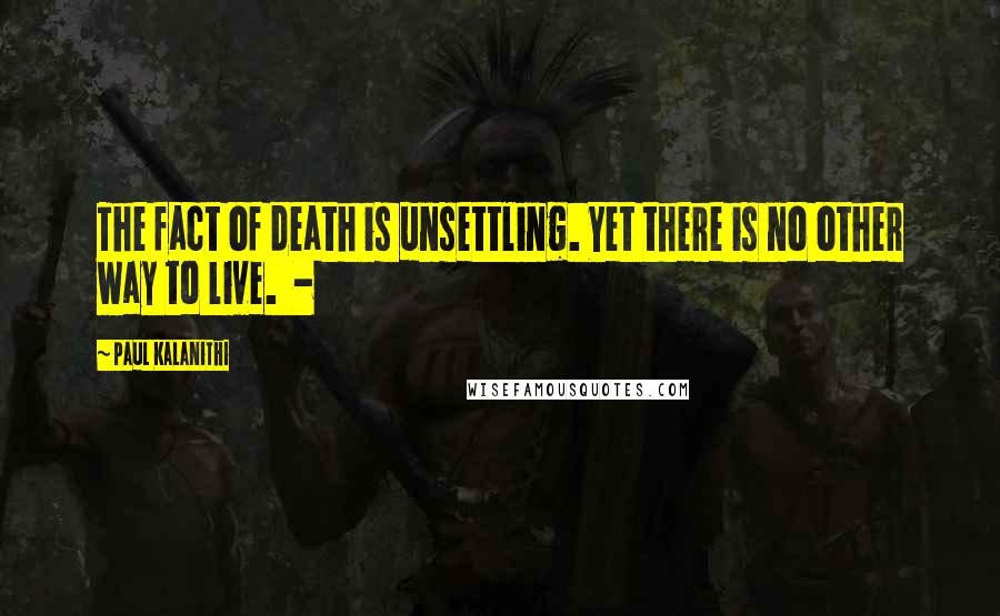 Paul Kalanithi Quotes: The fact of death is unsettling. Yet there is no other way to live. -