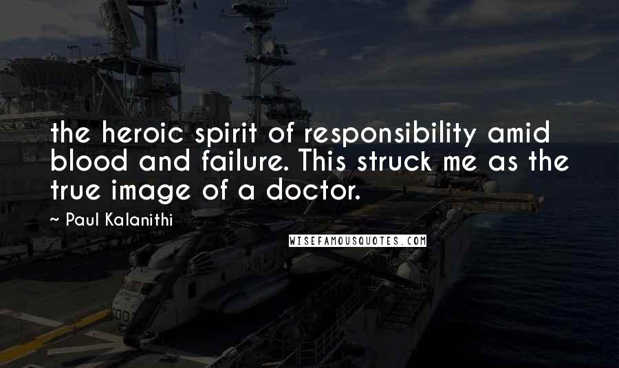 Paul Kalanithi Quotes: the heroic spirit of responsibility amid blood and failure. This struck me as the true image of a doctor.