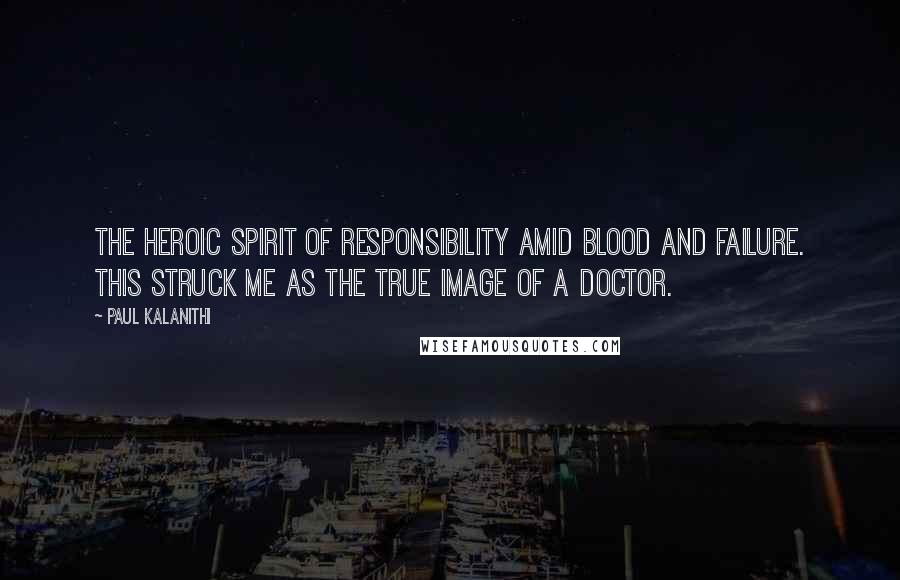 Paul Kalanithi Quotes: the heroic spirit of responsibility amid blood and failure. This struck me as the true image of a doctor.