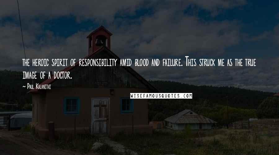 Paul Kalanithi Quotes: the heroic spirit of responsibility amid blood and failure. This struck me as the true image of a doctor.