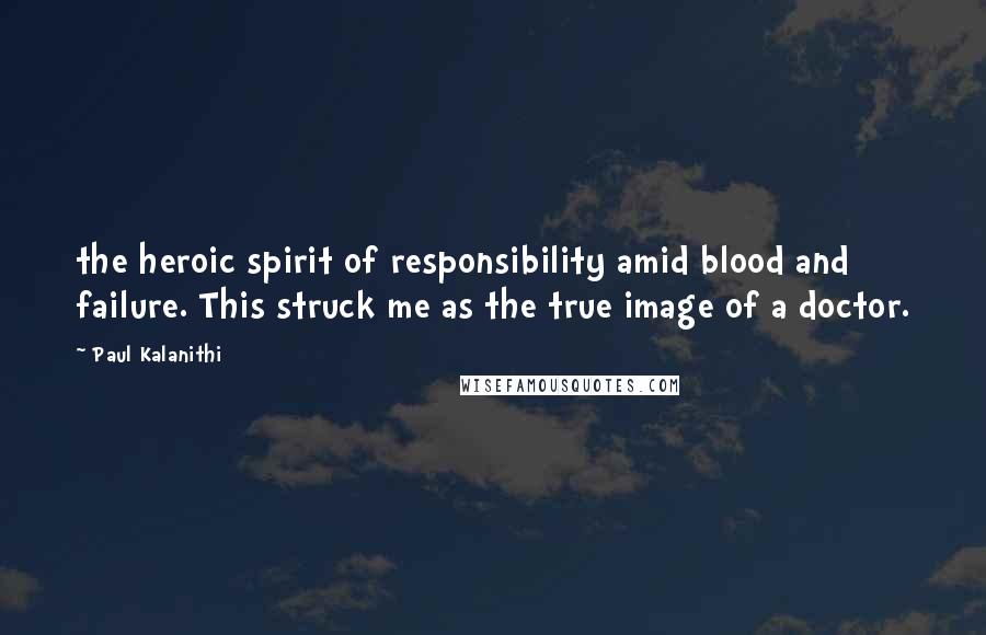 Paul Kalanithi Quotes: the heroic spirit of responsibility amid blood and failure. This struck me as the true image of a doctor.