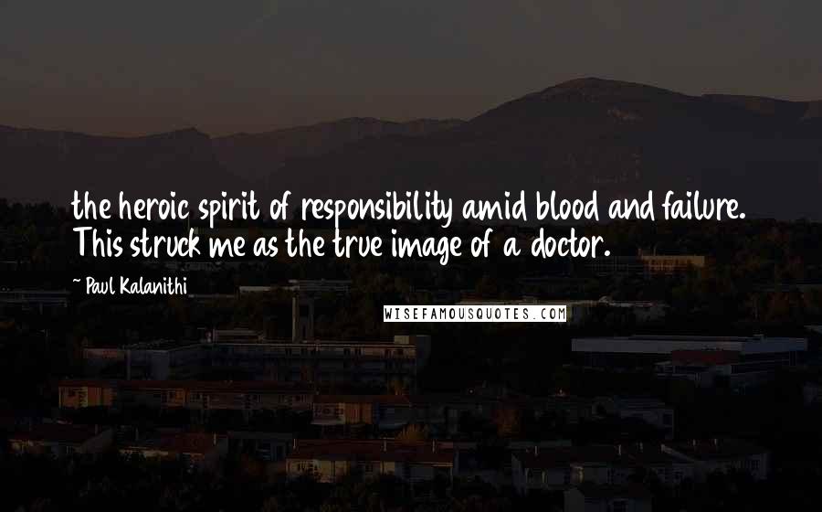Paul Kalanithi Quotes: the heroic spirit of responsibility amid blood and failure. This struck me as the true image of a doctor.