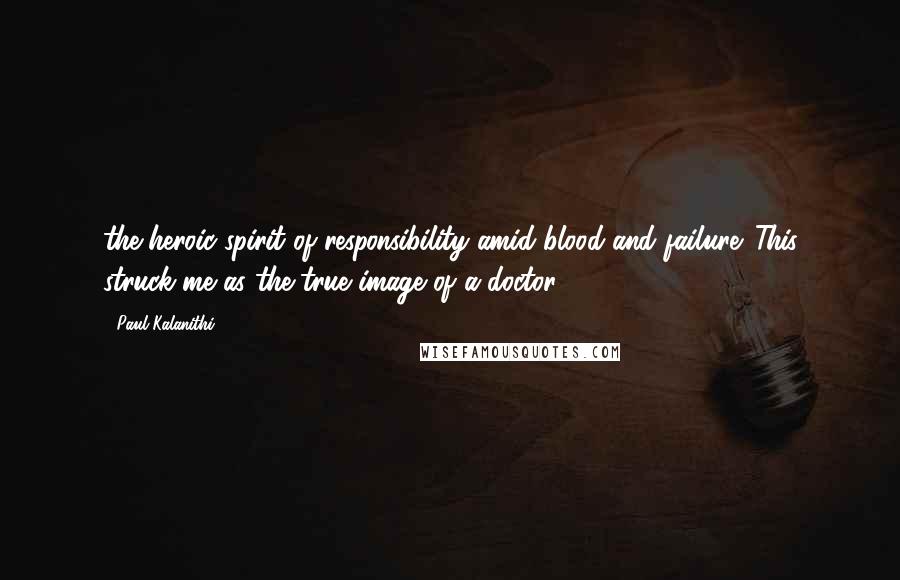 Paul Kalanithi Quotes: the heroic spirit of responsibility amid blood and failure. This struck me as the true image of a doctor.