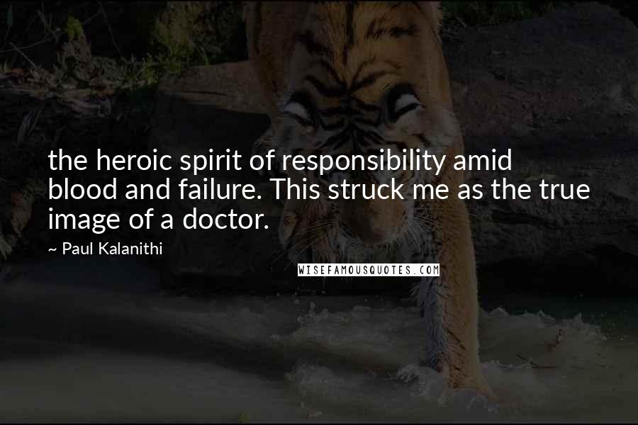 Paul Kalanithi Quotes: the heroic spirit of responsibility amid blood and failure. This struck me as the true image of a doctor.
