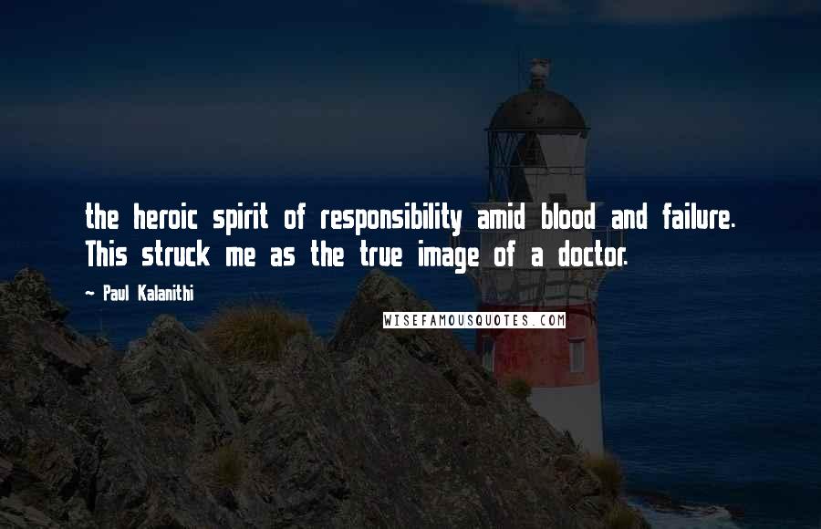 Paul Kalanithi Quotes: the heroic spirit of responsibility amid blood and failure. This struck me as the true image of a doctor.