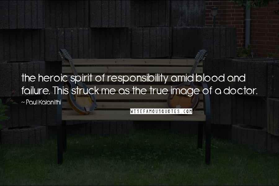 Paul Kalanithi Quotes: the heroic spirit of responsibility amid blood and failure. This struck me as the true image of a doctor.
