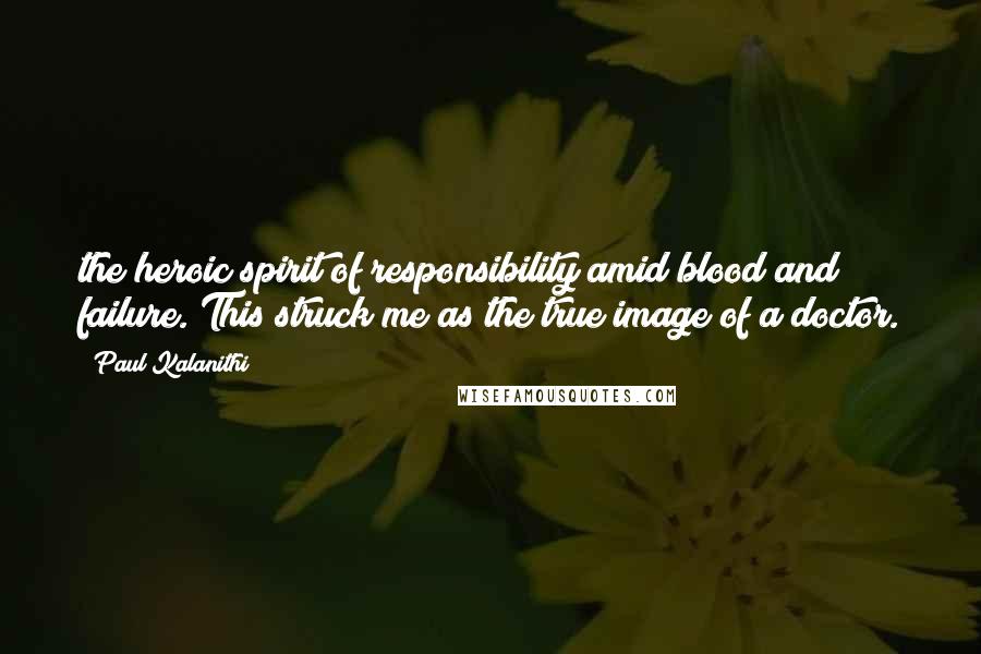 Paul Kalanithi Quotes: the heroic spirit of responsibility amid blood and failure. This struck me as the true image of a doctor.