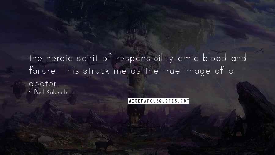 Paul Kalanithi Quotes: the heroic spirit of responsibility amid blood and failure. This struck me as the true image of a doctor.