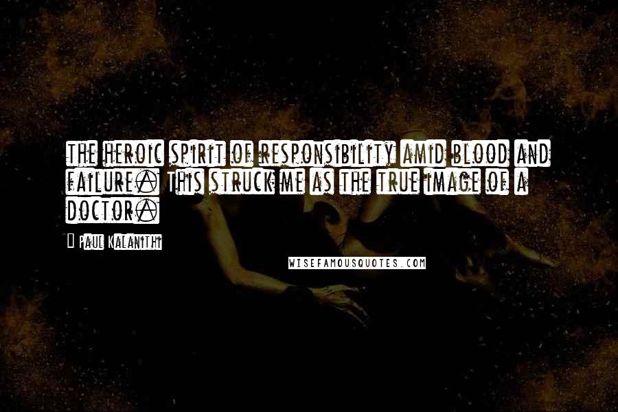 Paul Kalanithi Quotes: the heroic spirit of responsibility amid blood and failure. This struck me as the true image of a doctor.