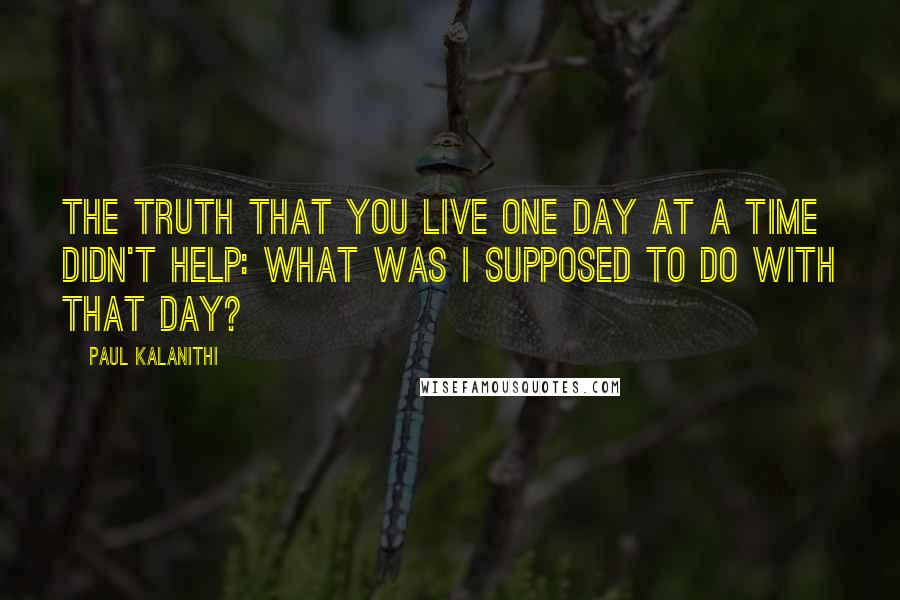 Paul Kalanithi Quotes: The truth that you live one day at a time didn't help: What was I supposed to do with that day?