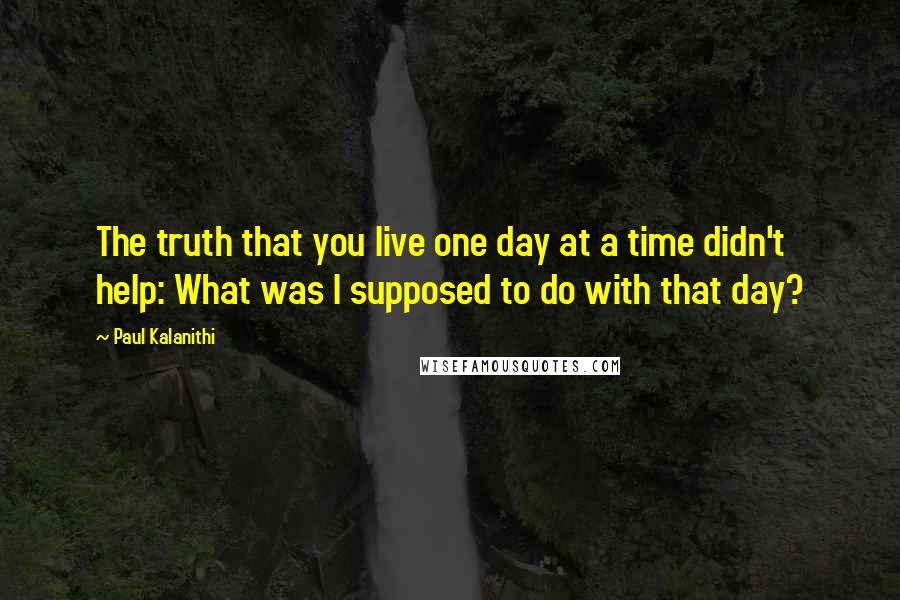 Paul Kalanithi Quotes: The truth that you live one day at a time didn't help: What was I supposed to do with that day?