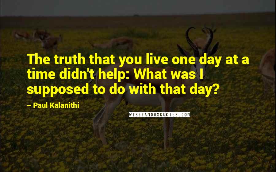 Paul Kalanithi Quotes: The truth that you live one day at a time didn't help: What was I supposed to do with that day?