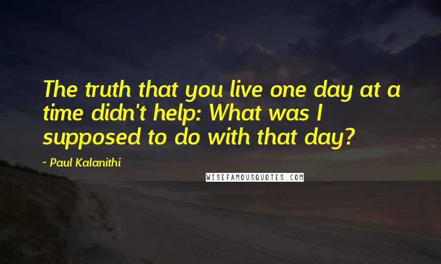 Paul Kalanithi Quotes: The truth that you live one day at a time didn't help: What was I supposed to do with that day?