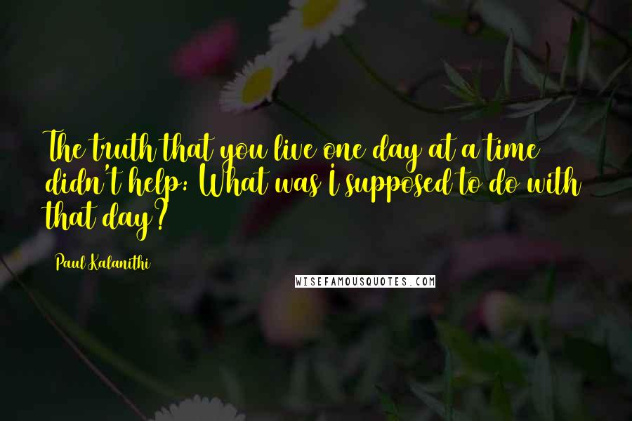 Paul Kalanithi Quotes: The truth that you live one day at a time didn't help: What was I supposed to do with that day?