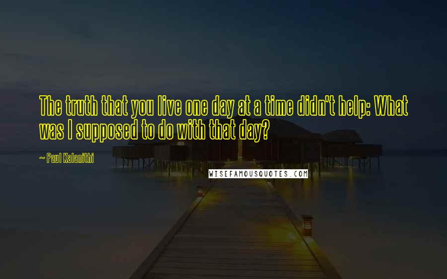 Paul Kalanithi Quotes: The truth that you live one day at a time didn't help: What was I supposed to do with that day?