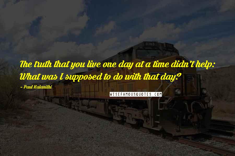 Paul Kalanithi Quotes: The truth that you live one day at a time didn't help: What was I supposed to do with that day?