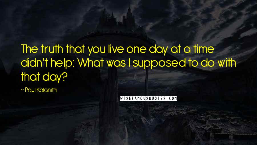 Paul Kalanithi Quotes: The truth that you live one day at a time didn't help: What was I supposed to do with that day?