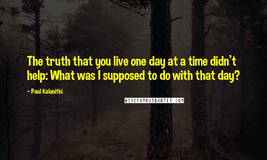 Paul Kalanithi Quotes: The truth that you live one day at a time didn't help: What was I supposed to do with that day?