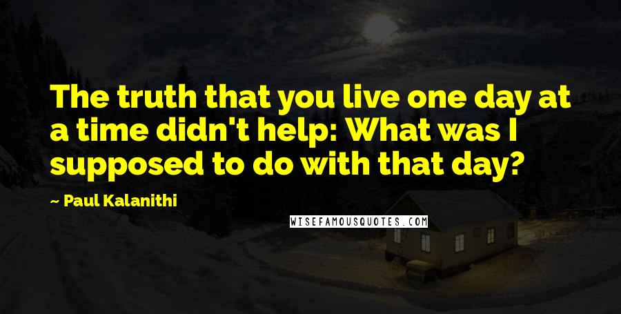 Paul Kalanithi Quotes: The truth that you live one day at a time didn't help: What was I supposed to do with that day?