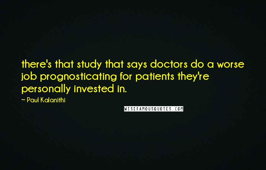 Paul Kalanithi Quotes: there's that study that says doctors do a worse job prognosticating for patients they're personally invested in.