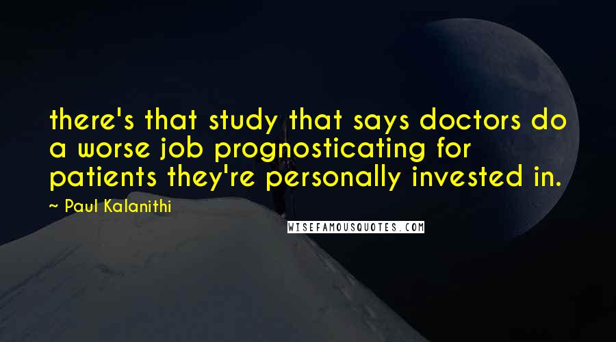 Paul Kalanithi Quotes: there's that study that says doctors do a worse job prognosticating for patients they're personally invested in.