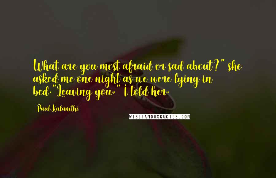 Paul Kalanithi Quotes: What are you most afraid or sad about?" she asked me one night as we were lying in bed."Leaving you," I told her.