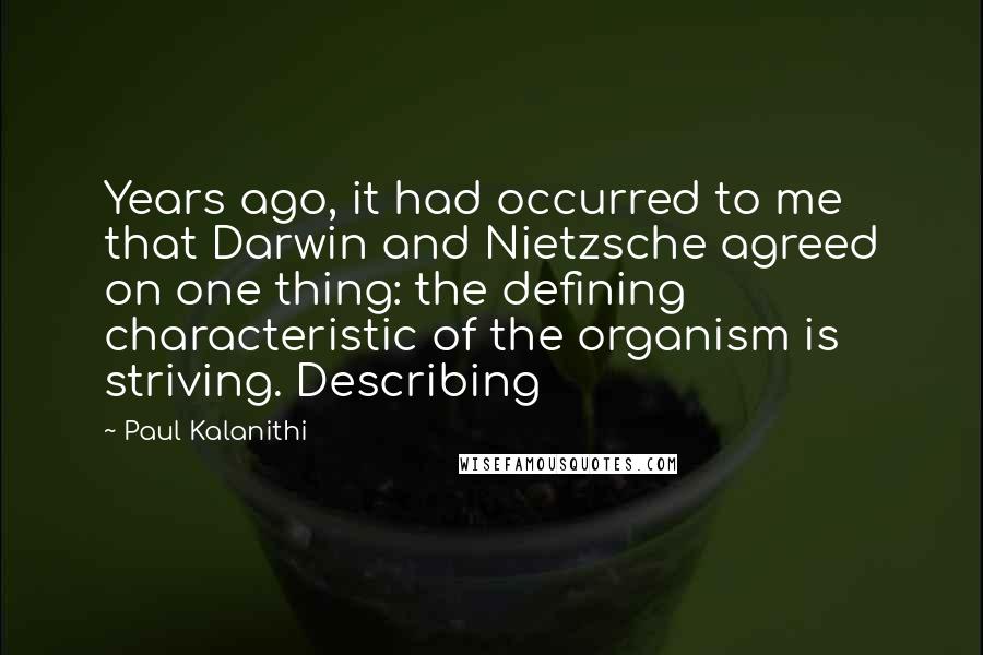 Paul Kalanithi Quotes: Years ago, it had occurred to me that Darwin and Nietzsche agreed on one thing: the defining characteristic of the organism is striving. Describing