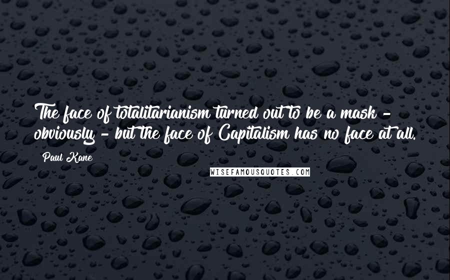 Paul Kane Quotes: The face of totalitarianism turned out to be a mask - obviously - but the face of Capitalism has no face at all.