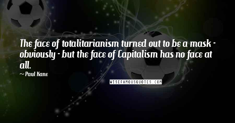 Paul Kane Quotes: The face of totalitarianism turned out to be a mask - obviously - but the face of Capitalism has no face at all.