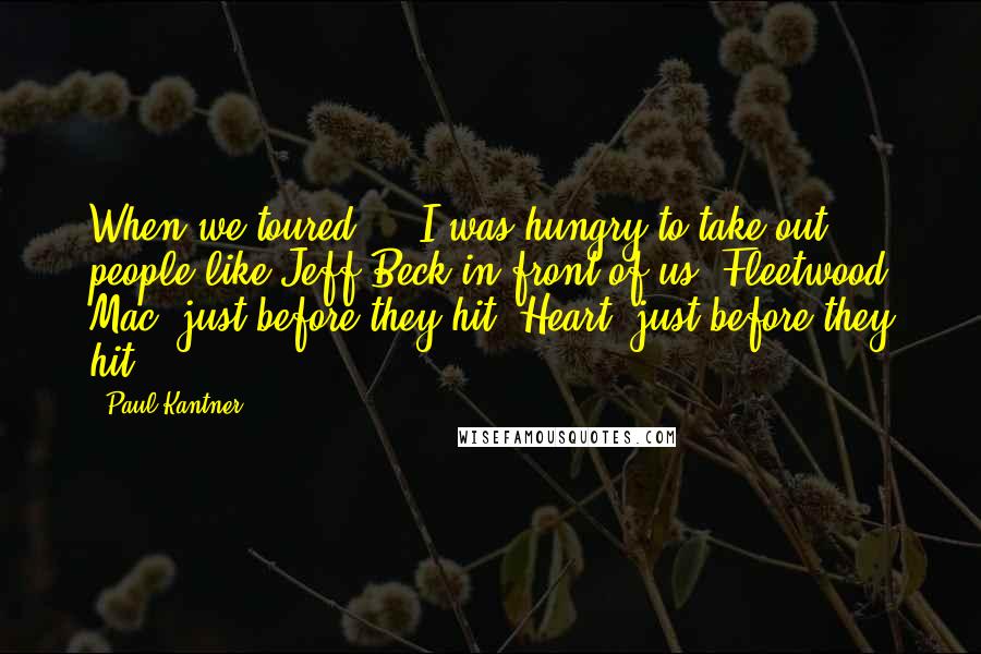 Paul Kantner Quotes: When we toured ... I was hungry to take out people like Jeff Beck in front of us; Fleetwood Mac, just before they hit; Heart, just before they hit.