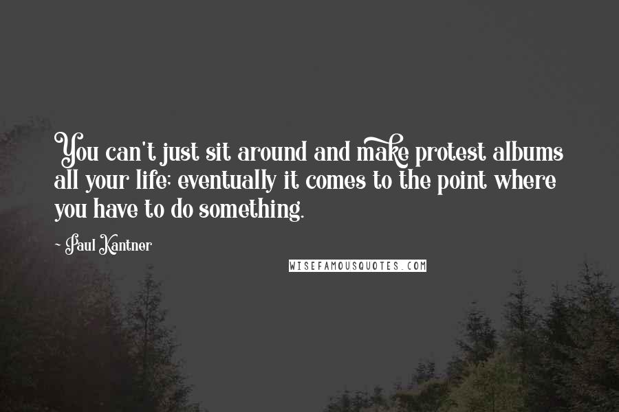 Paul Kantner Quotes: You can't just sit around and make protest albums all your life; eventually it comes to the point where you have to do something.