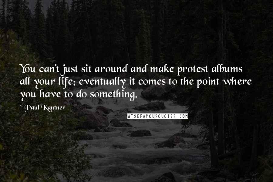Paul Kantner Quotes: You can't just sit around and make protest albums all your life; eventually it comes to the point where you have to do something.