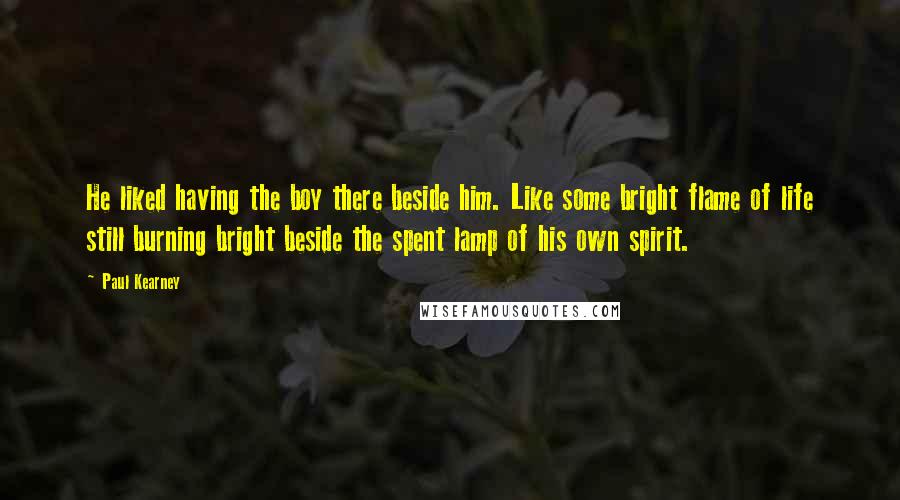 Paul Kearney Quotes: He liked having the boy there beside him. Like some bright flame of life still burning bright beside the spent lamp of his own spirit.