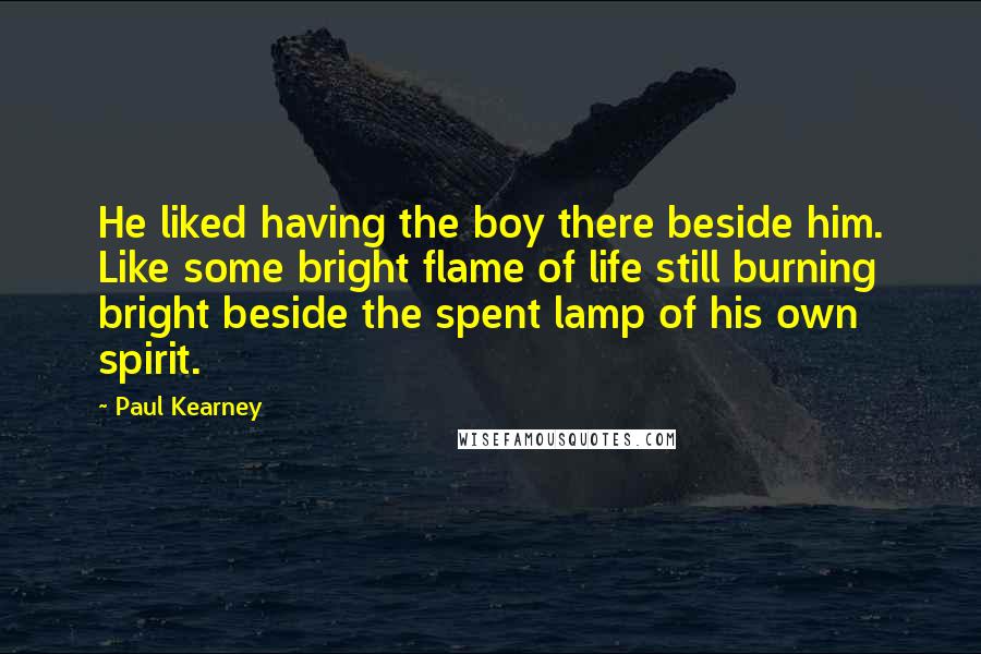 Paul Kearney Quotes: He liked having the boy there beside him. Like some bright flame of life still burning bright beside the spent lamp of his own spirit.